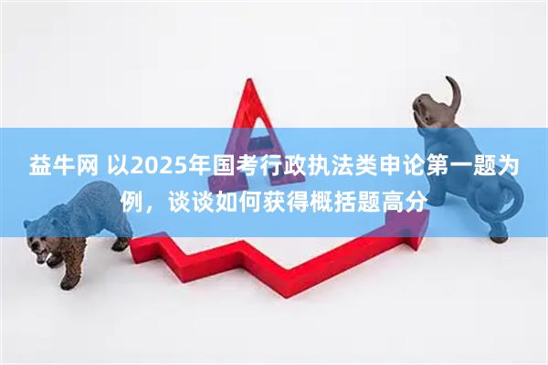 益牛网 以2025年国考行政执法类申论第一题为例，谈谈如何获得概括题高分