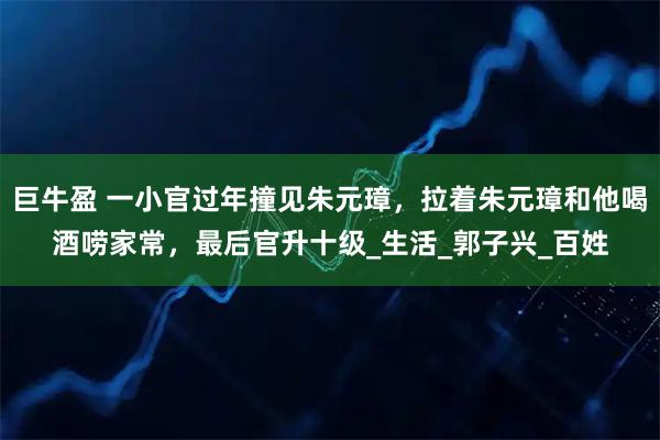 巨牛盈 一小官过年撞见朱元璋，拉着朱元璋和他喝酒唠家常，最后官升十级_生活_郭子兴_百姓