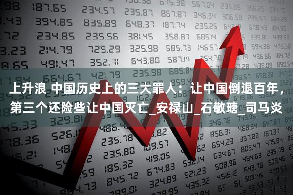 上升浪 中国历史上的三大罪人：让中国倒退百年，第三个还险些让中国灭亡_安禄山_石敬瑭_司马炎