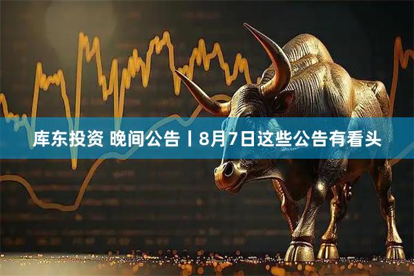 库东投资 晚间公告丨8月7日这些公告有看头