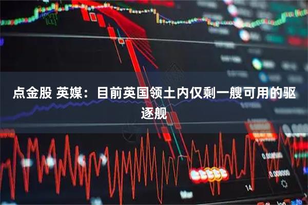 点金股 英媒：目前英国领土内仅剩一艘可用的驱逐舰