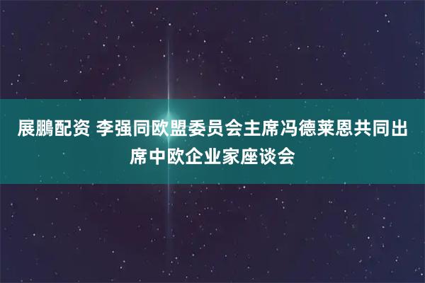 展鵬配资 李强同欧盟委员会主席冯德莱恩共同出席中欧企业家座谈会