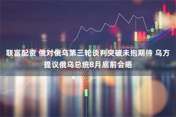 联富配资 俄对俄乌第三轮谈判突破未抱期待 乌方提议俄乌总统8月底前会晤