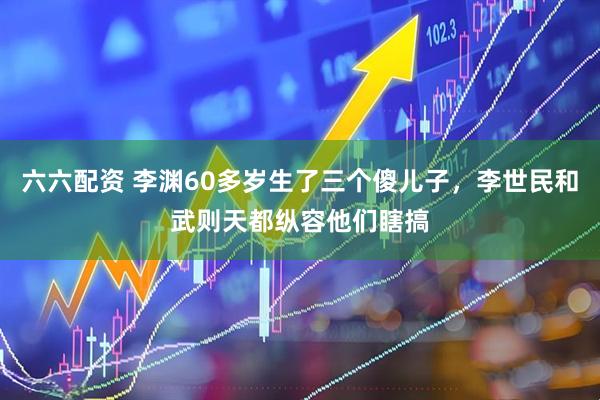 六六配资 李渊60多岁生了三个傻儿子，李世民和武则天都纵容他们瞎搞
