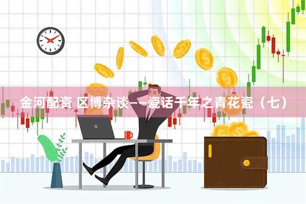 金河配资 区博杂谈——瓷话千年之青花瓷（七）