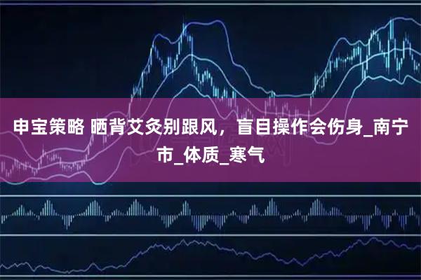 申宝策略 晒背艾灸别跟风，盲目操作会伤身_南宁市_体质_寒气