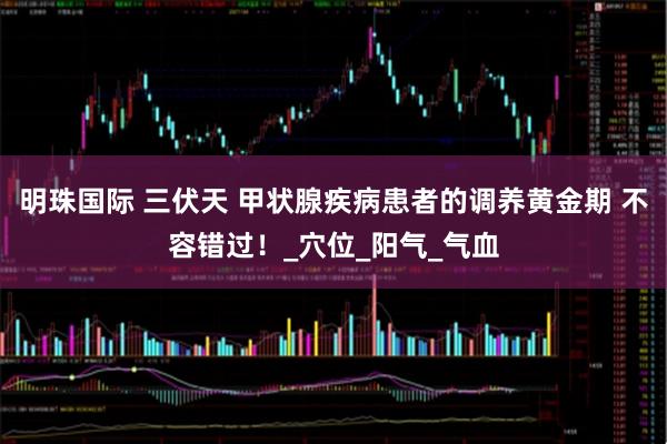 明珠国际 三伏天 甲状腺疾病患者的调养黄金期 不容错过！_穴位_阳气_气血