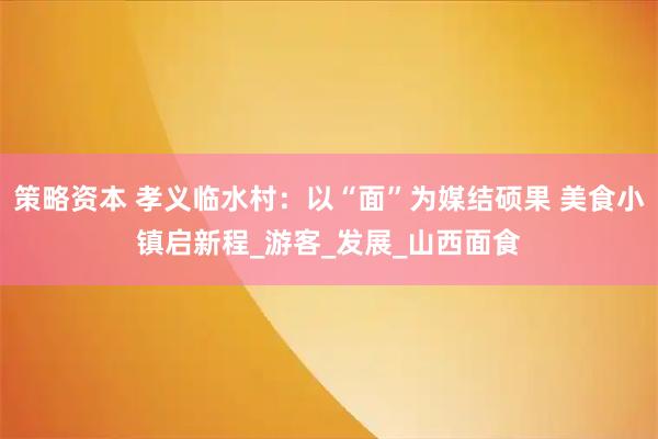 策略资本 孝义临水村：以“面”为媒结硕果 美食小镇启新程_游客_发展_山西面食