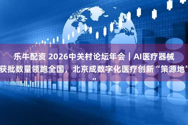 乐牛配资 2026中关村论坛年会｜AI医疗器械获批数量领跑全国，北京成数字化医疗创新“策源地”