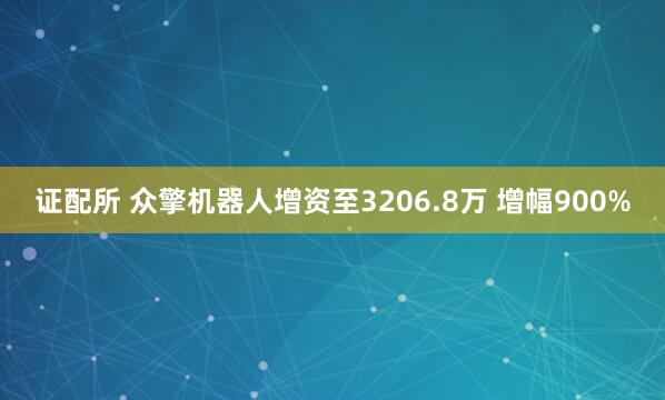 证配所 众擎机器人增资至3206.8万 增幅900%
