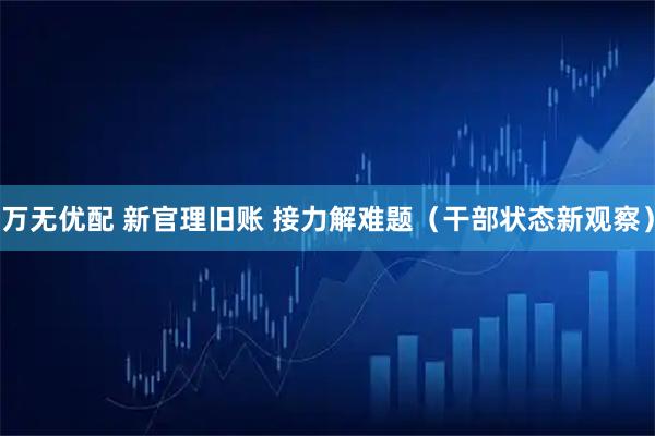 万无优配 新官理旧账 接力解难题(干部状态新观察)