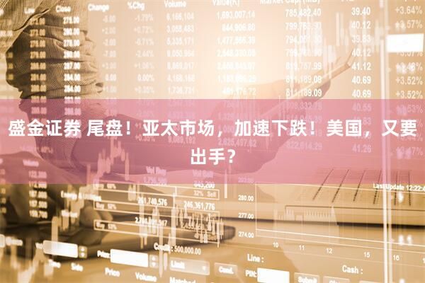 盛金证券 尾盘！亚太市场，加速下跌！美国，又要出手？