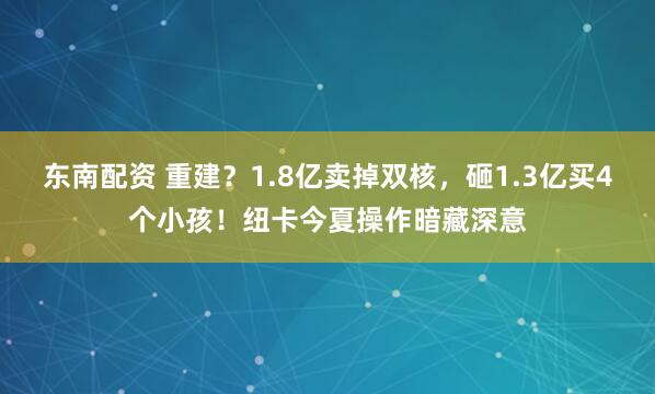 东南配资 重建？1.8亿卖掉双核，砸1.3亿买4个小孩！纽卡今夏操作暗藏深意